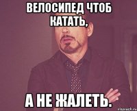 Велосипед чтоб катать, А не жалеть.