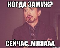 Когда замуж? Сейчас..Мляааа