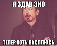 Я ЗДАВ ЗНО ТЕПЕР ХОТЬ ВИСПЛЮСЬ