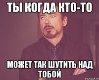 Ты когда кто-то может так шутить над тобой