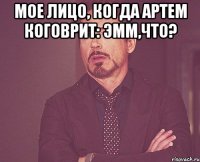 Мое лицо, когда Артем коговрит: эмм,что? 