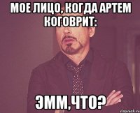 Мое лицо, когда Артем коговрит: эмм,что?