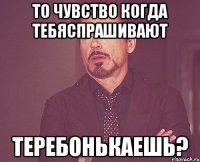 то чувство когда тебяспрашивают теребонькаешь?