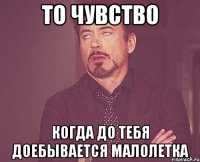 ТО ЧУВСТВО КОГДА ДО ТЕБЯ ДОЕБЫВАЕТСЯ МАЛОЛЕТКА