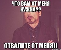 что вам от меня нужно?? отвалите от меня))