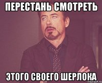 Перестань смотреть этого своего Шерлока