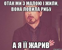 отак ми з малою і жили, вона ловила рибу а я її жарив