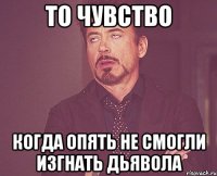 то чувство когда опять не смогли изгнать дьявола