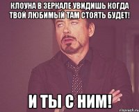 Клоуна в зеркале увидишь когда твой любимый там стоять будет! И ты с ним!