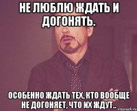 Не люблю ждать и догонять. Особенно ждать тех, кто вообще не догоняет, что их ждут..