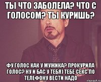 ты что заболела? что с голосом? ты куришь? Фу голос как у мужика? прокурила голос? ну и бас у тебя) тебе секс по телефону вести надо