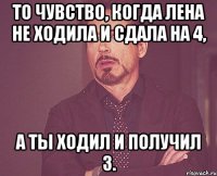 То чувство, когда лена не ходила и сдала на 4, а ты ходил и получил 3.