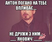 Антон погано на тебе впливає.... Не дружи з ним... .......*Якович*..........