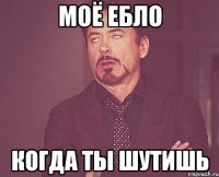 моё ебло когда ты шутишь