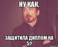 ну как, ЗАЩИТИЛА ДИПЛОМ НА 5?