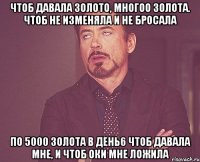 ЧТОБ ДАВАЛА ЗОЛОТО, МНОГОО ЗОЛОТА. ЧТОБ НЕ ИЗМЕНЯЛА И НЕ БРОСАЛА ПО 5000 ЗОЛОТА В ДЕНЬ6 ЧТОБ ДАВАЛА МНЕ, И ЧТОБ ОКИ МНЕ ЛОЖИЛА