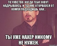 То чувство, когда тебя зовут, надрываясь, и ты уже оторвался от компа подходишь, как... ты уже нахер никому не нужен.