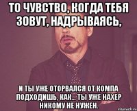 То чувство, когда тебя зовут, надрываясь, и ты уже оторвался от компа подходишь, как... ты уже нахер никому не нужен.