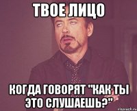 Твое лицо Когда говорят "как ты это слушаешь?"