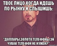 Твое лицо,когда идешь по рынку и слышишь: "Доллары,золото,телефоны.Эй чувак телефон не нужен?"