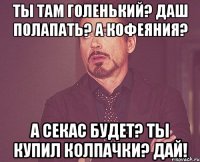 ты там голенький? даш полапать? а кофеяния? а секас будет? ты купил колпачки? дай!