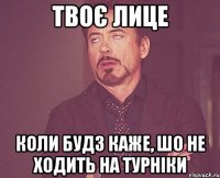 твоє лице коли будз каже, шо не ходить на турніки