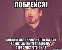 Побрейся! Совсем уже оброс. Ну что ты как бомж! Зачем тебе борода? Террорист что-ли?я