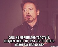  Саш, не морщи лоб толстый, пойдем жрать не, ну а че? ты опять майонезу наложил?