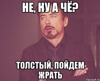 не, ну а чё? Толстый, пойдем жрать