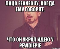 лицо EeOneGuy, когда ему говорят, что он украл идею у Pewdiepie