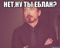 Нет,ну ты еблан? 