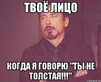 твоё лицо когда я говорю "ты не толстая!!!"