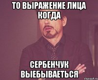 То выражение лица когда Сербенчук выебываеться