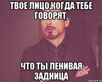 Твое лицо,когда тебе говорят, что ты ленивая задница