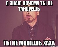 я знаю почему ты не танцуешь ТЫ НЕ МОЖЕШЬ ХАХА