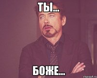 Ты… Боже…