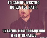 То самое чувство когда ты, Катя, читаешь мои сообщения и не отвечаешь