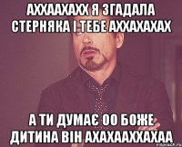 аххаахахх я згадала стерняка і тебе аххахахах а ти думає оо боже дитина він ахахааххахаа