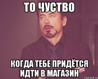 то чуство когда тебе придётся идти в магазин