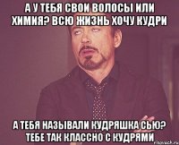 а у тебя свои волосы или химия? всю жизнь хочу кудри а тебя называли кудряшка сью? тебе так классно с кудрями