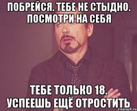 побрейся. тебе не стыдно. посмотри на себя тебе только 18. успеешь ещё отростить