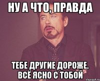 ну а что, правда тебе другие дороже. всё ясно с тобой