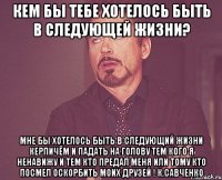 Кем бы тебе хотелось быть в следующей жизни? Мне бы хотелось быть в следующий жизни керпичём и падать на голову тем кого я ненавижу и тем кто предал меня или тому кто посмел оскорбить моих друзей ! К.Савченко