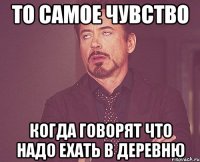 То самое чувство Когда говорят что надо ехать в деревню