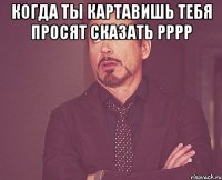 Когда ты картавишь тебя просят сказать рррр 