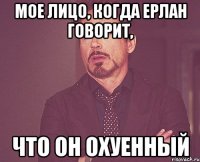 Мое лицо, когда Ерлан говорит, Что он охуенный