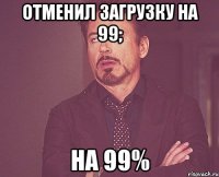 отменил загрузку на 99; на 99%