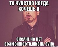 то чувство когда хочешь к оксане но нет возможности,жизнь сука