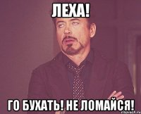 ЛЕХА! ГО БУХАТЬ! НЕ ЛОМАЙСЯ!