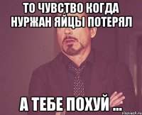 То чувство когда Нуржан яйцы потерял А тебе похуй ...